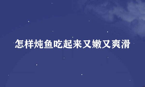 怎样炖鱼吃起来又嫩又爽滑