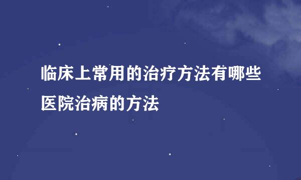 临床上常用的治疗方法有哪些医院治病的方法