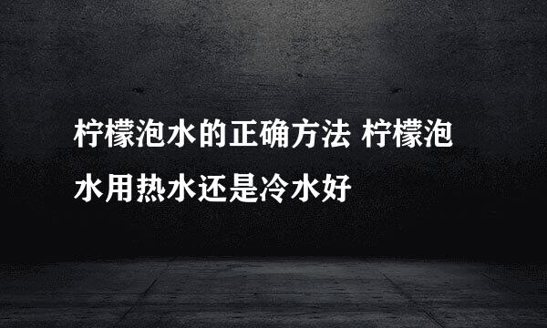 柠檬泡水的正确方法 柠檬泡水用热水还是冷水好