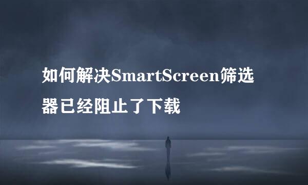 如何解决SmartScreen筛选器已经阻止了下载