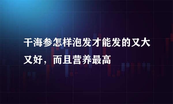 干海参怎样泡发才能发的又大又好，而且营养最高