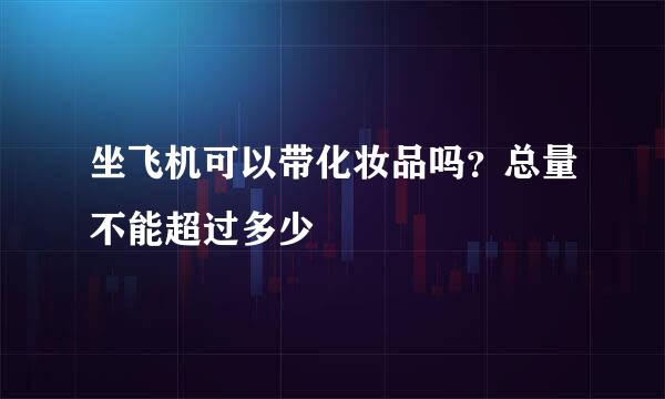 坐飞机可以带化妆品吗？总量不能超过多少