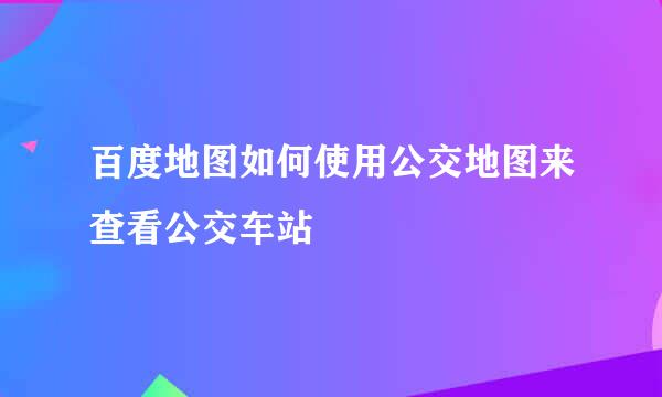 百度地图如何使用公交地图来查看公交车站