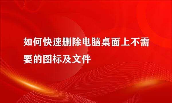 如何快速删除电脑桌面上不需要的图标及文件