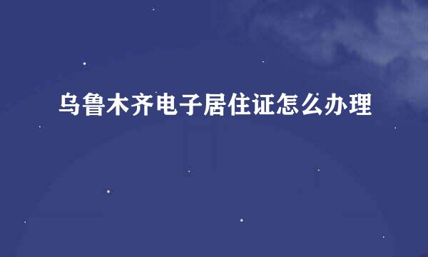 乌鲁木齐电子居住证怎么办理
