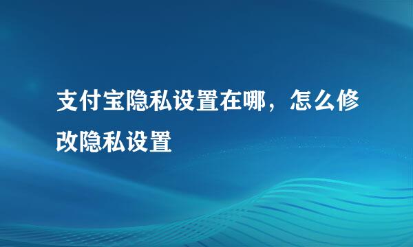 支付宝隐私设置在哪，怎么修改隐私设置