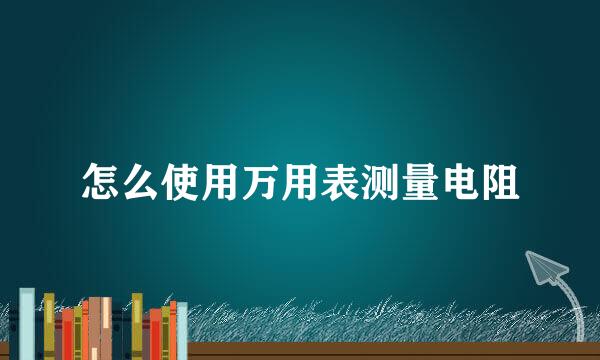 怎么使用万用表测量电阻