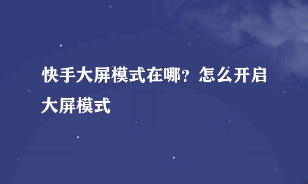 快手大屏模式在哪？怎么开启大屏模式