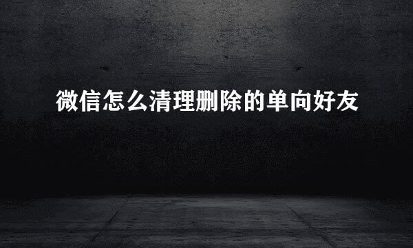 微信怎么清理删除的单向好友