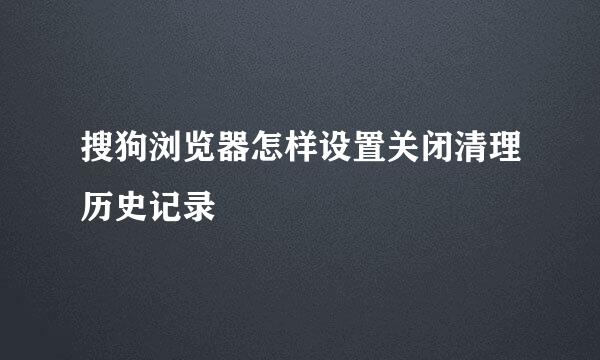 搜狗浏览器怎样设置关闭清理历史记录
