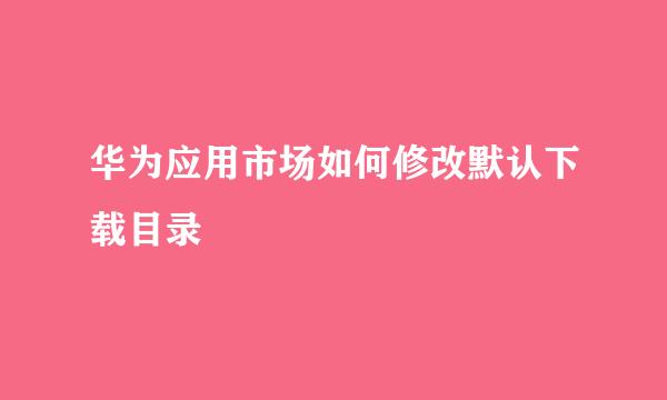 华为应用市场如何修改默认下载目录