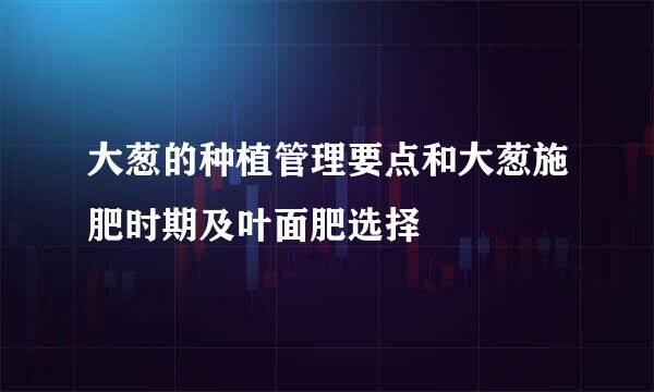 大葱的种植管理要点和大葱施肥时期及叶面肥选择