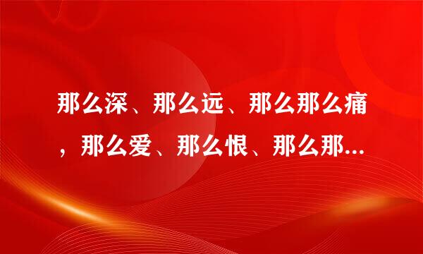 那么深、那么远、那么那么痛，那么爱、那么恨、那么那么浓。 这首是什么歌，知道歌名的告诉我