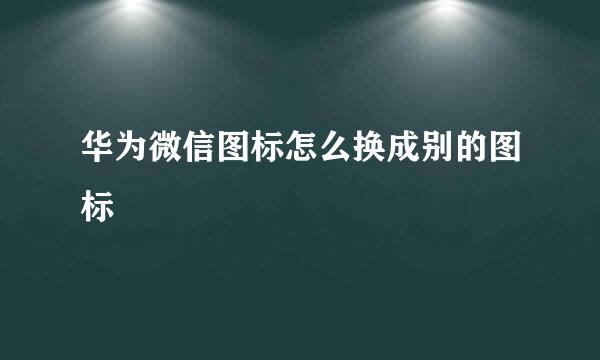 华为微信图标怎么换成别的图标