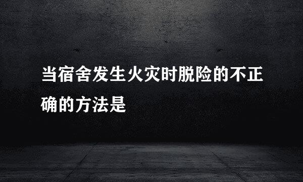 当宿舍发生火灾时脱险的不正确的方法是