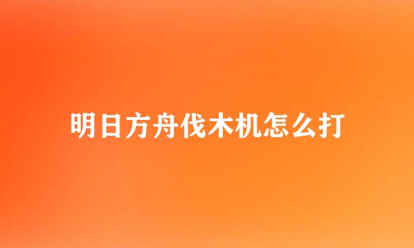 明日方舟伐木机怎么打