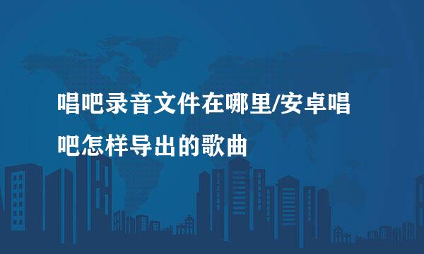 唱吧录音文件在哪里/安卓唱吧怎样导出的歌曲