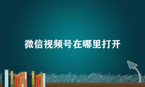 微信视频号在哪里打开
