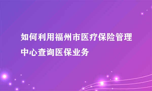如何利用福州市医疗保险管理中心查询医保业务