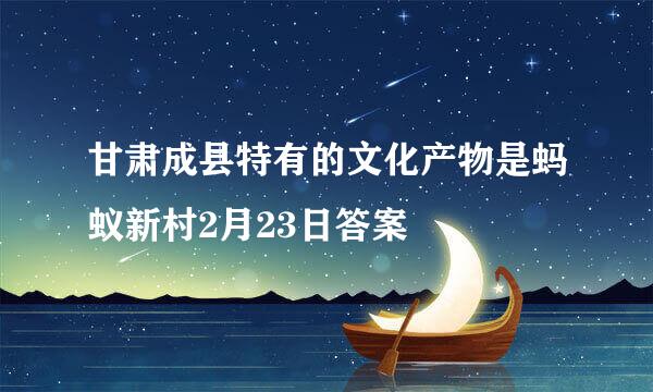 甘肃成县特有的文化产物是蚂蚁新村2月23日答案