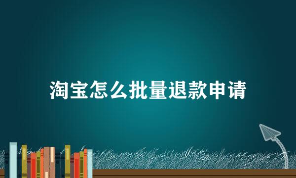 淘宝怎么批量退款申请