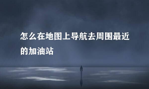 怎么在地图上导航去周围最近的加油站