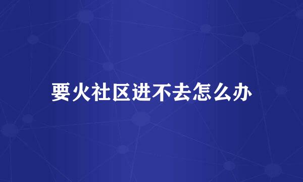要火社区进不去怎么办
