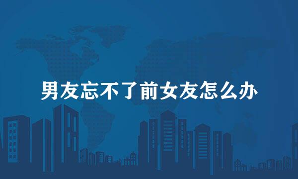 男友忘不了前女友怎么办