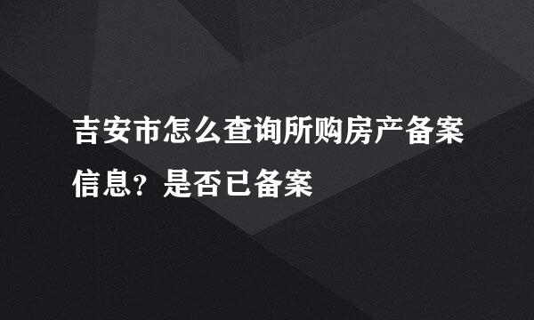 吉安市怎么查询所购房产备案信息？是否已备案
