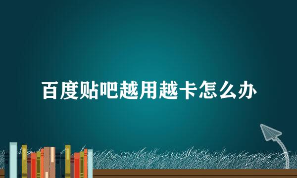 百度贴吧越用越卡怎么办