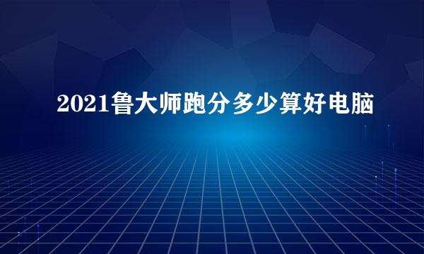 2021鲁大师跑分多少算好电脑
