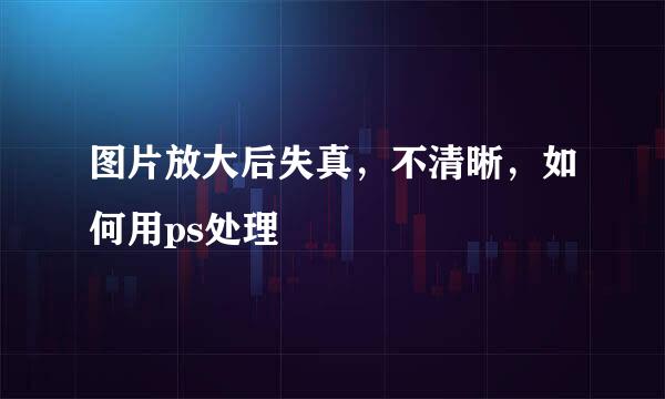 图片放大后失真，不清晰，如何用ps处理