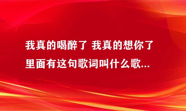 我真的喝醉了 我真的想你了 里面有这句歌词叫什么歌名 急需知道