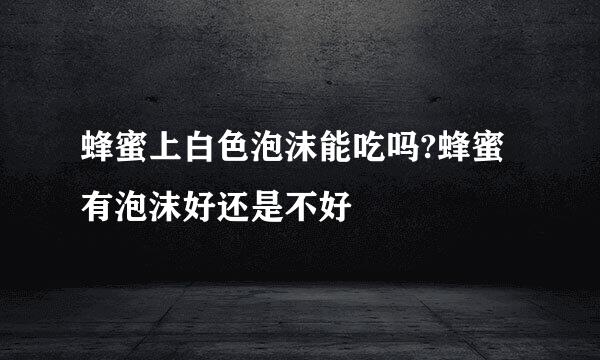 蜂蜜上白色泡沫能吃吗?蜂蜜有泡沫好还是不好