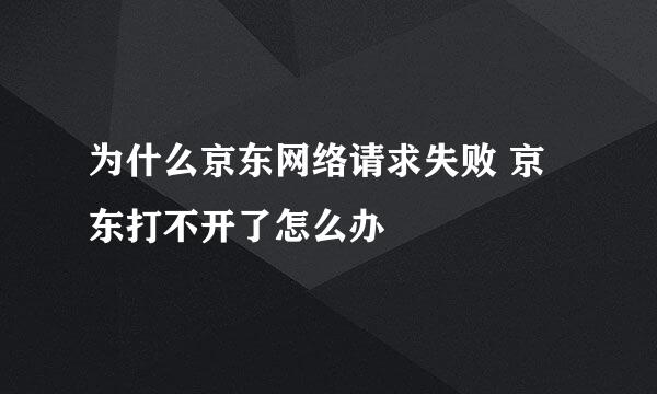 为什么京东网络请求失败 京东打不开了怎么办