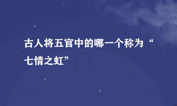 古人将五官中的哪一个称为“七情之虹”