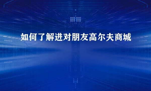 如何了解进对朋友高尔夫商城