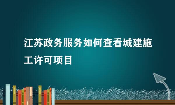 江苏政务服务如何查看城建施工许可项目