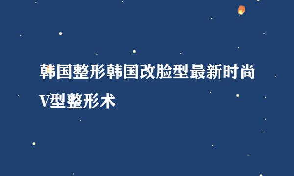 韩国整形韩国改脸型最新时尚V型整形术