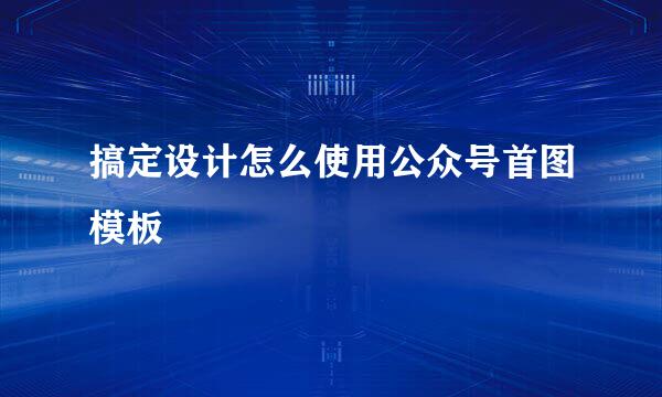 搞定设计怎么使用公众号首图模板