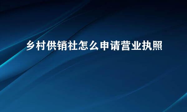乡村供销社怎么申请营业执照