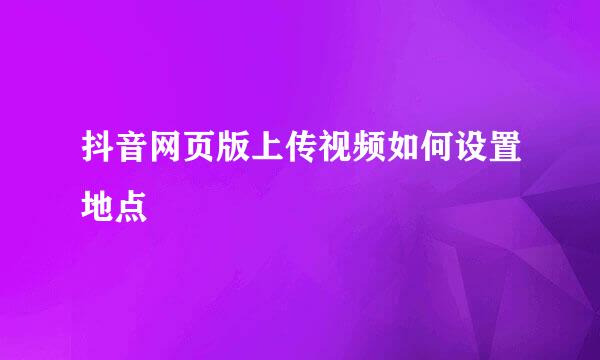 抖音网页版上传视频如何设置地点