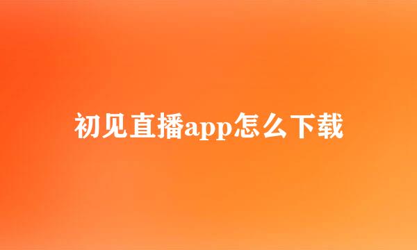 初见直播app怎么下载