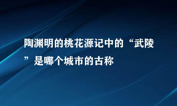 陶渊明的桃花源记中的“武陵”是哪个城市的古称