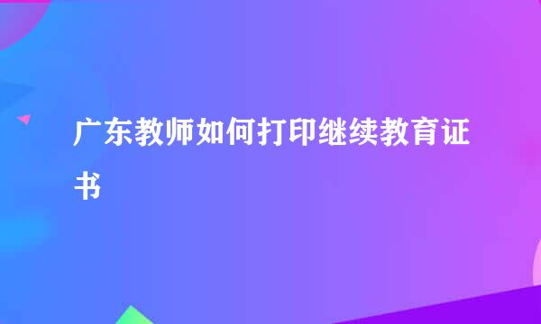 广东教师如何打印继续教育证书