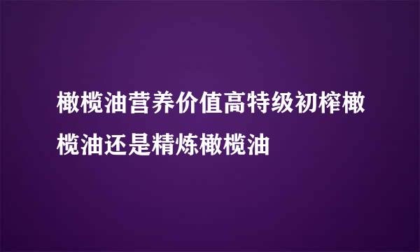 橄榄油营养价值高特级初榨橄榄油还是精炼橄榄油