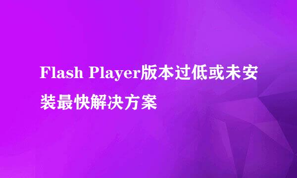 Flash Player版本过低或未安装最快解决方案
