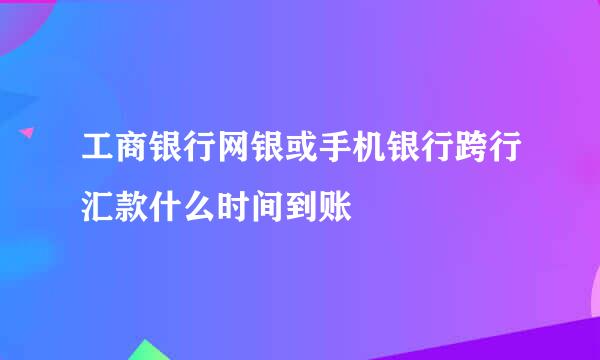 工商银行网银或手机银行跨行汇款什么时间到账