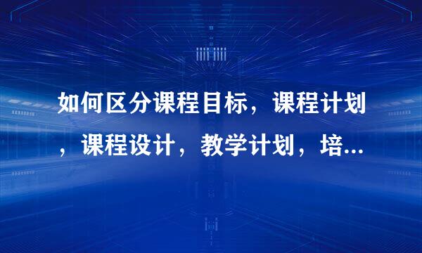 如何区分课程目标，课程计划，课程设计，教学计划，培养目标这些概念，要通俗易懂