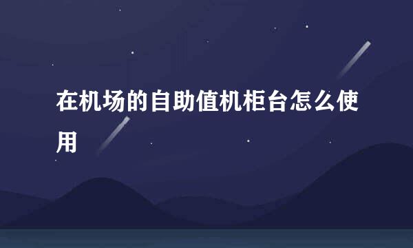 在机场的自助值机柜台怎么使用